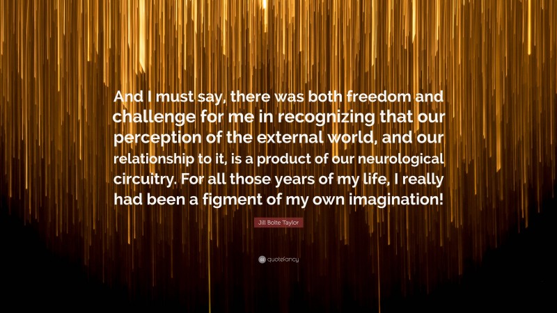 Jill Bolte Taylor Quote: “And I must say, there was both freedom and challenge for me in recognizing that our perception of the external world, and our relationship to it, is a product of our neurological circuitry. For all those years of my life, I really had been a figment of my own imagination!”