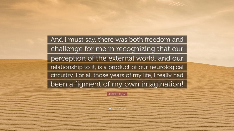 Jill Bolte Taylor Quote: “And I must say, there was both freedom and challenge for me in recognizing that our perception of the external world, and our relationship to it, is a product of our neurological circuitry. For all those years of my life, I really had been a figment of my own imagination!”