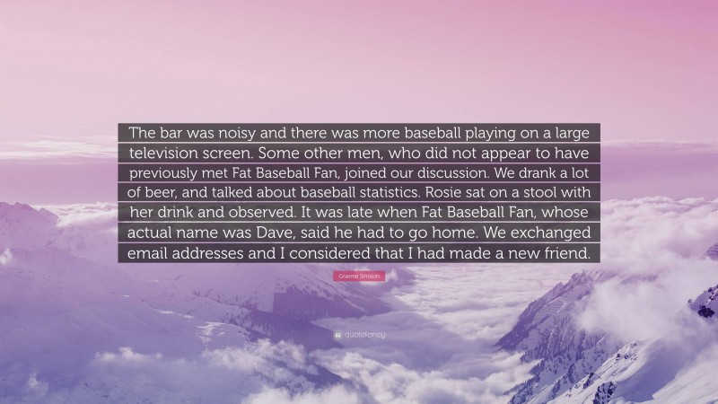 Graeme Simsion Quote: “The bar was noisy and there was more baseball playing on a large television screen. Some other men, who did not appear to have previously met Fat Baseball Fan, joined our discussion. We drank a lot of beer, and talked about baseball statistics. Rosie sat on a stool with her drink and observed. It was late when Fat Baseball Fan, whose actual name was Dave, said he had to go home. We exchanged email addresses and I considered that I had made a new friend.”