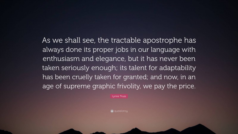 Lynne Truss Quote: “As we shall see, the tractable apostrophe has always done its proper jobs in our language with enthusiasm and elegance, but it has never been taken seriously enough; its talent for adaptability has been cruelly taken for granted; and now, in an age of supreme graphic frivolity, we pay the price.”