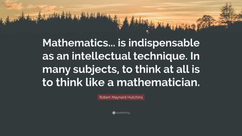 Robert Maynard Hutchins Quote: “Mathematics... is indispensable as an intellectual technique. In many subjects, to think at all is to think like a mathematician.”