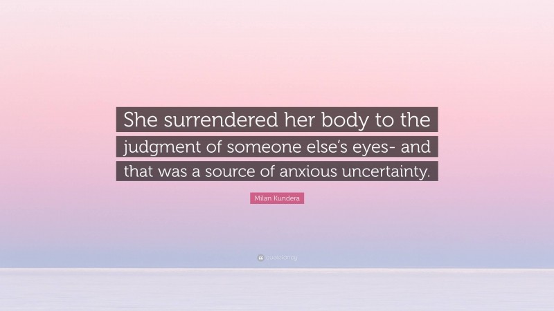 Milan Kundera Quote: “She surrendered her body to the judgment of someone else’s eyes- and that was a source of anxious uncertainty.”