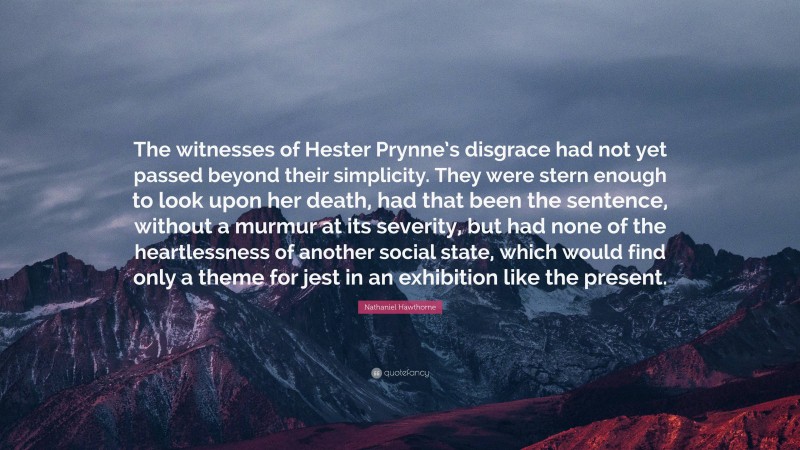 Nathaniel Hawthorne Quote: “The witnesses of Hester Prynne’s disgrace had not yet passed beyond their simplicity. They were stern enough to look upon her death, had that been the sentence, without a murmur at its severity, but had none of the heartlessness of another social state, which would find only a theme for jest in an exhibition like the present.”