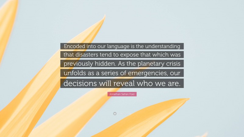 Jonathan Safran Foer Quote: “Encoded into our language is the understanding that disasters tend to expose that which was previously hidden. As the planetary crisis unfolds as a series of emergencies, our decisions will reveal who we are.”