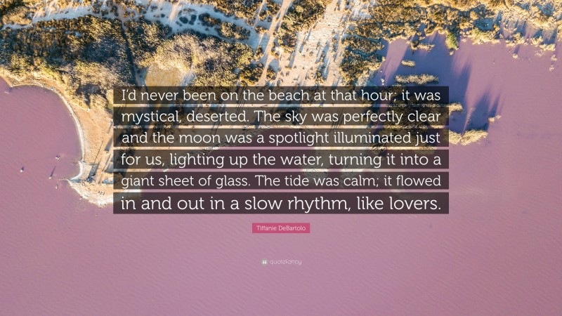 Tiffanie DeBartolo Quote: “I’d never been on the beach at that hour; it was mystical, deserted. The sky was perfectly clear and the moon was a spotlight illuminated just for us, lighting up the water, turning it into a giant sheet of glass. The tide was calm; it flowed in and out in a slow rhythm, like lovers.”