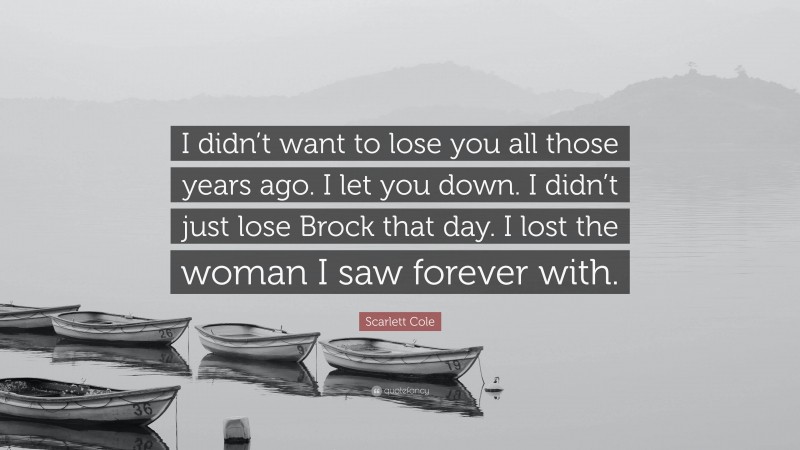 Scarlett Cole Quote: “I didn’t want to lose you all those years ago. I let you down. I didn’t just lose Brock that day. I lost the woman I saw forever with.”