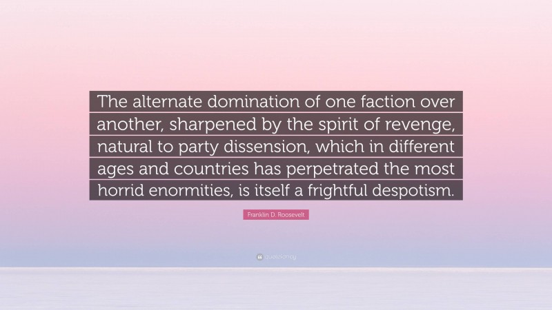 Franklin D. Roosevelt Quote: “The alternate domination of one faction over another, sharpened by the spirit of revenge, natural to party dissension, which in different ages and countries has perpetrated the most horrid enormities, is itself a frightful despotism.”