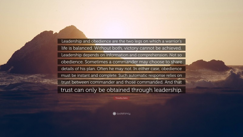 Timothy Zahn Quote: “Leadership and obedience are the two legs on which a warrior’s life is balanced. Without both, victory cannot be achieved. Leadership depends on information and comprehension. Not so obedience. Sometimes a commander may choose to share details of his plan. Often he may not. In either case, obedience must be instant and complete. Such automatic response relies on trust between commander and those commanded. And that trust can only be obtained through leadership.”