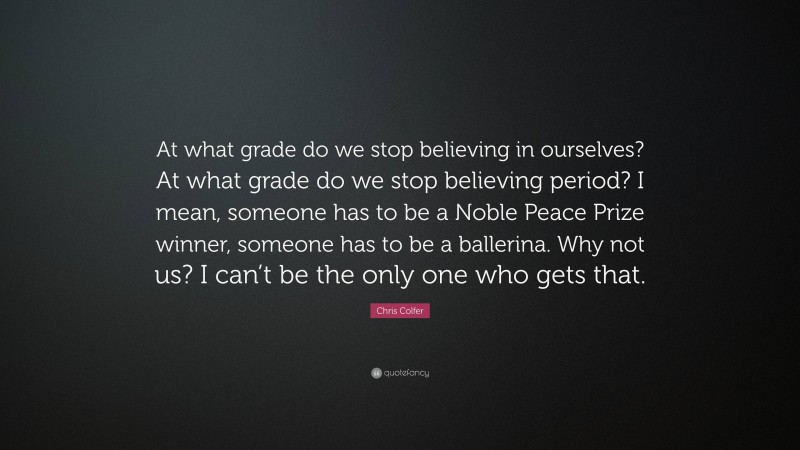 Chris Colfer Quote: “At what grade do we stop believing in ourselves? At what grade do we stop believing period? I mean, someone has to be a Noble Peace Prize winner, someone has to be a ballerina. Why not us? I can’t be the only one who gets that.”