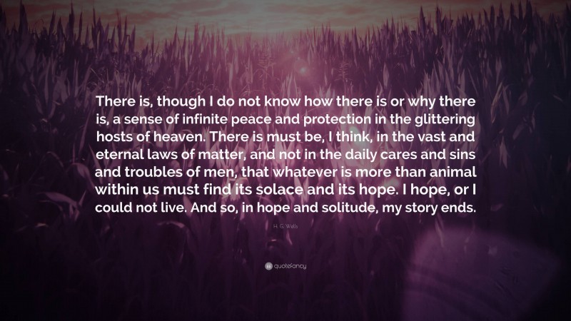 H. G. Wells Quote: “There is, though I do not know how there is or why there is, a sense of infinite peace and protection in the glittering hosts of heaven. There is must be, I think, in the vast and eternal laws of matter, and not in the daily cares and sins and troubles of men, that whatever is more than animal within us must find its solace and its hope. I hope, or I could not live. And so, in hope and solitude, my story ends.”