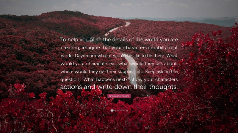 Christopher Paolini Quote: “To help you fill in the details of the world you are creating, imagine that your characters inhabit a real world. Daydream what it would be like to be there. What would your characters eat, what would they talk about, where would they get their supplies, etc. Keep asking the question, “What happens next?” Show your characters actions and write down their thoughts.”