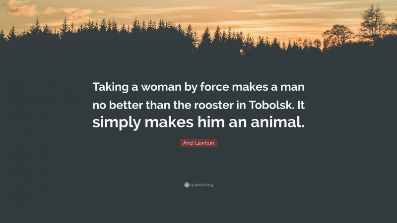 Ariel Lawhon Quote: “Taking a woman by force makes a man no better than the rooster in Tobolsk. It simply makes him an animal.”