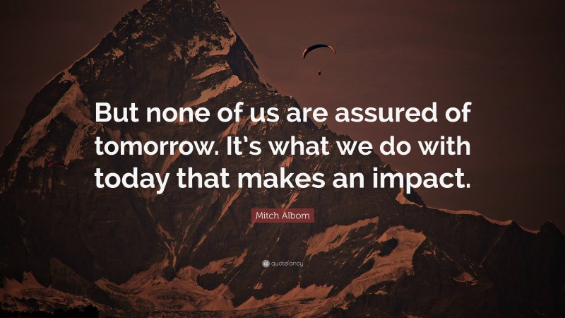 Mitch Albom Quote: “But none of us are assured of tomorrow. It’s what we do with today that makes an impact.”