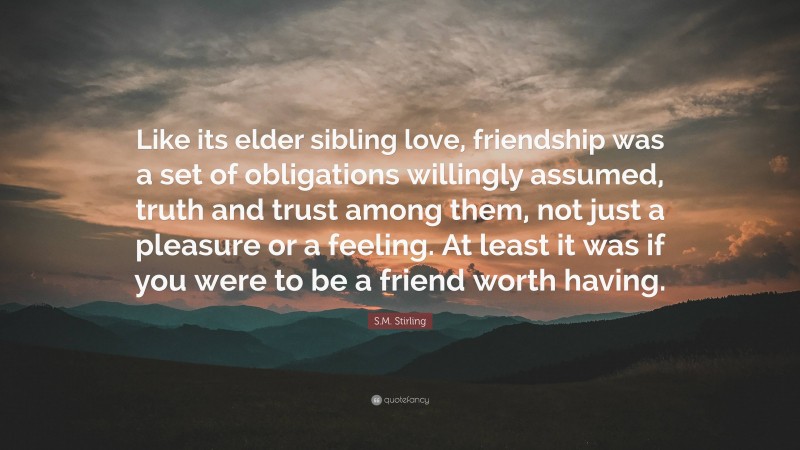 S.M. Stirling Quote: “Like its elder sibling love, friendship was a set of obligations willingly assumed, truth and trust among them, not just a pleasure or a feeling. At least it was if you were to be a friend worth having.”