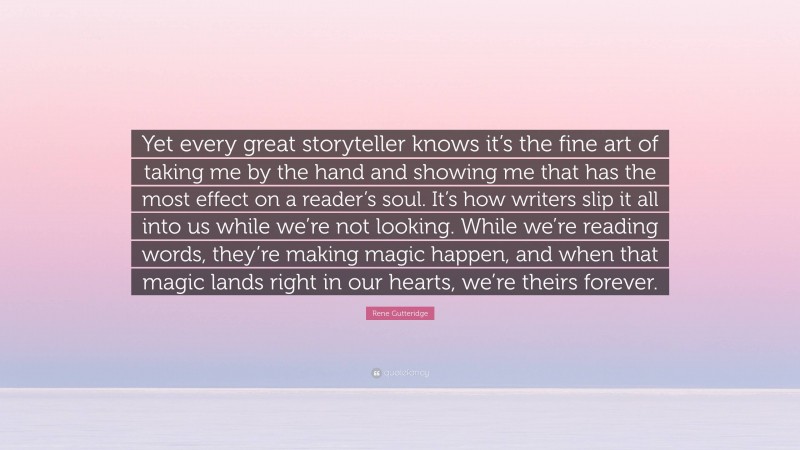 Rene Gutteridge Quote: “Yet every great storyteller knows it’s the fine art of taking me by the hand and showing me that has the most effect on a reader’s soul. It’s how writers slip it all into us while we’re not looking. While we’re reading words, they’re making magic happen, and when that magic lands right in our hearts, we’re theirs forever.”