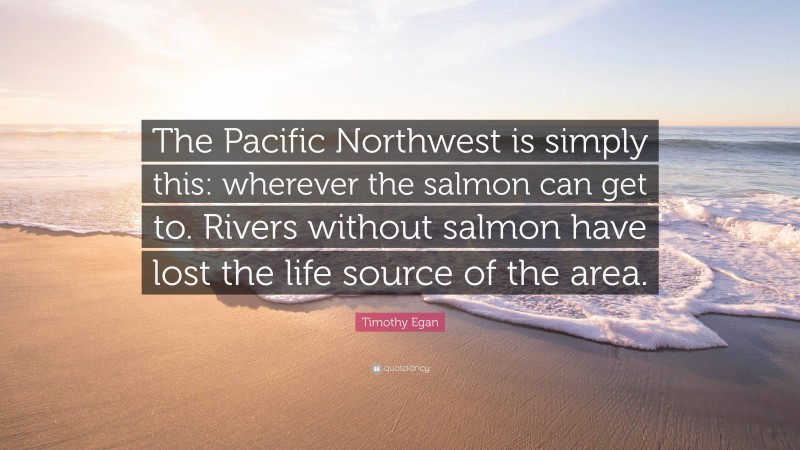 Timothy Egan Quote: “The Pacific Northwest is simply this: wherever the salmon can get to. Rivers without salmon have lost the life source of the area.”
