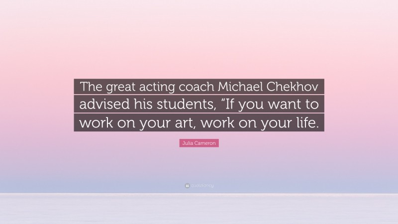 Julia Cameron Quote: “The great acting coach Michael Chekhov advised his students, “If you want to work on your art, work on your life.”
