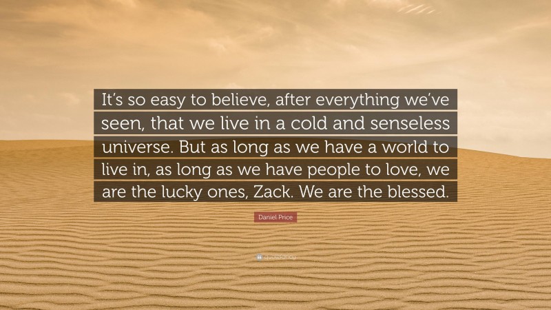 Daniel Price Quote: “It’s so easy to believe, after everything we’ve seen, that we live in a cold and senseless universe. But as long as we have a world to live in, as long as we have people to love, we are the lucky ones, Zack. We are the blessed.”