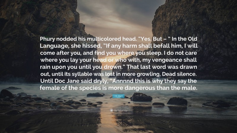 J.R. Ward Quote: “Phury nodded his multicolored head. “Yes. But – ” In the Old Language, she hissed, “If any harm shall befall him, I will come after you, and find you where you sleep. I do not care where you lay your head or who with, my vengeance shall rain upon you until you drown.” That last word was drawn out, until its syllable was lost in more growling. Dead silence. Until Doc Jane said dryly, “Annnnd this is why they say the female of the species is more dangerous than the male.”