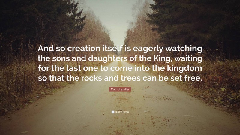 Matt Chandler Quote: “And so creation itself is eagerly watching the sons and daughters of the King, waiting for the last one to come into the kingdom so that the rocks and trees can be set free.”