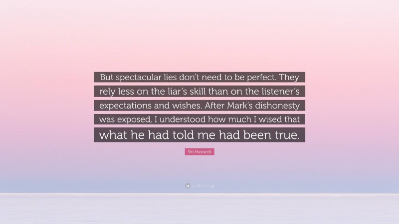 Siri Hustvedt Quote: “But spectacular lies don’t need to be perfect. They rely less on the liar’s skill than on the listener’s expectations and wishes. After Mark’s dishonesty was exposed, I understood how much I wised that what he had told me had been true.”