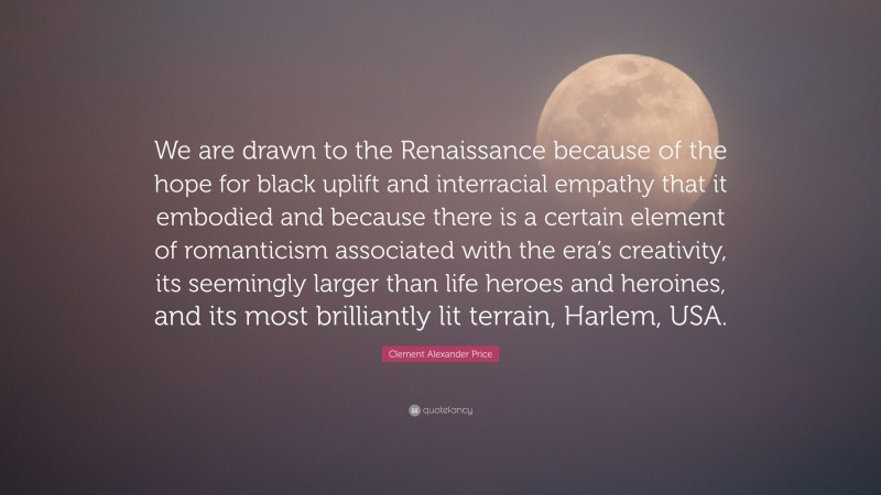 Clement Alexander Price Quote: “We are drawn to the Renaissance because of the hope for black uplift and interracial empathy that it embodied and because there is a certain element of romanticism associated with the era’s creativity, its seemingly larger than life heroes and heroines, and its most brilliantly lit terrain, Harlem, USA.”