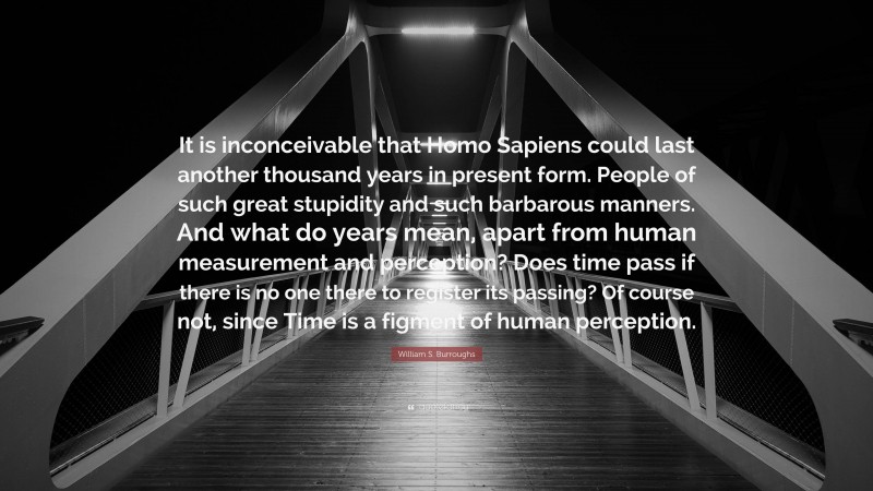 William S. Burroughs Quote: “It is inconceivable that Homo Sapiens could last another thousand years in present form. People of such great stupidity and such barbarous manners. And what do years mean, apart from human measurement and perception? Does time pass if there is no one there to register its passing? Of course not, since Time is a figment of human perception.”