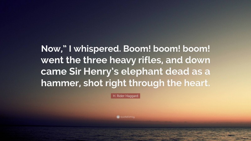 H. Rider Haggard Quote: “Now,” I whispered. Boom! boom! boom! went the three heavy rifles, and down came Sir Henry’s elephant dead as a hammer, shot right through the heart.”