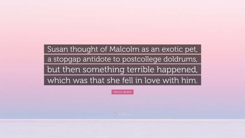 Patrick deWitt Quote: “Susan thought of Malcolm as an exotic pet, a stopgap antidote to postcollege doldrums, but then something terrible happened, which was that she fell in love with him.”