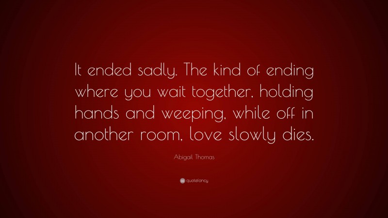 Abigail Thomas Quote: “It ended sadly. The kind of ending where you wait together, holding hands and weeping, while off in another room, love slowly dies.”