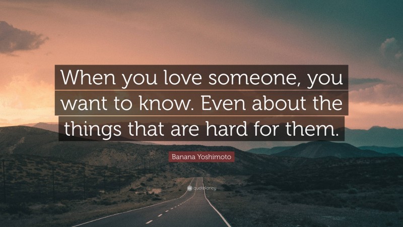 Banana Yoshimoto Quote: “When you love someone, you want to know. Even about the things that are hard for them.”