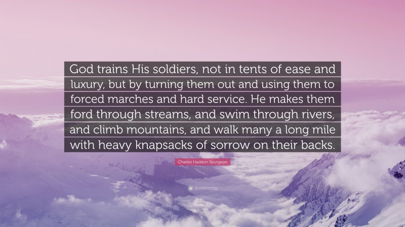 Charles Haddon Spurgeon Quote: “God trains His soldiers, not in tents of ease and luxury, but by turning them out and using them to forced marches and hard service. He makes them ford through streams, and swim through rivers, and climb mountains, and walk many a long mile with heavy knapsacks of sorrow on their backs.”