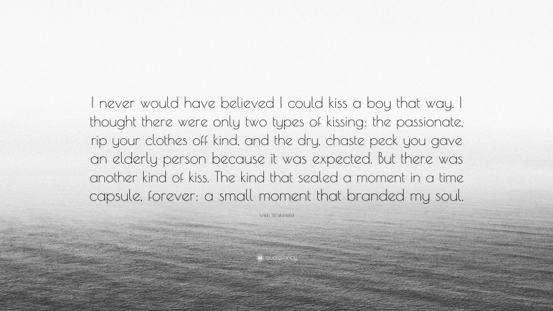 Vikki Wakefield Quote: “I never would have believed I could kiss a boy that way. I thought there were only two types of kissing: the passionate, rip your clothes off kind, and the dry, chaste peck you gave an elderly person because it was expected. But there was another kind of kiss. The kind that sealed a moment in a time capsule, forever: a small moment that branded my soul.”
