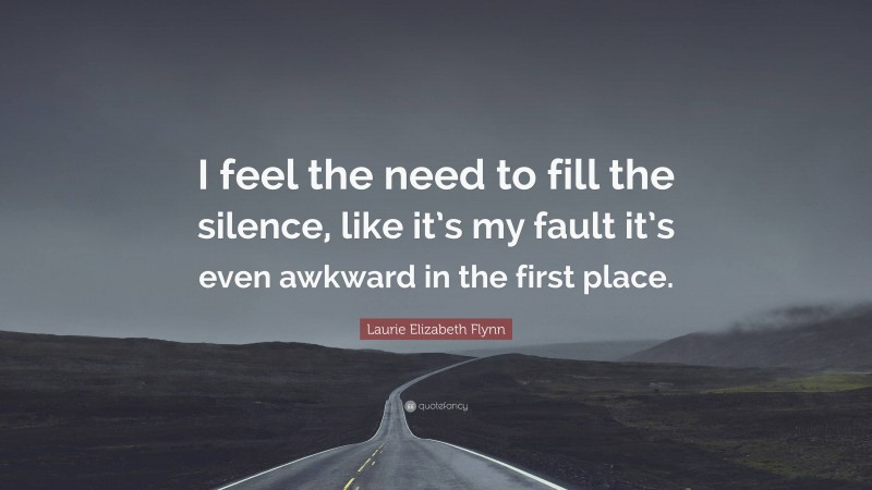 Laurie Elizabeth Flynn Quote: “I feel the need to fill the silence, like it’s my fault it’s even awkward in the first place.”