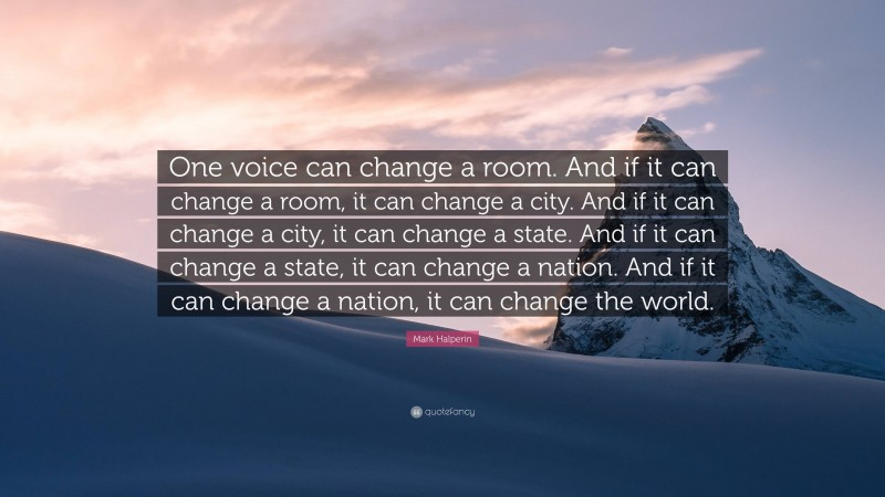 Mark Halperin Quote: “One voice can change a room. And if it can change a room, it can change a city. And if it can change a city, it can change a state. And if it can change a state, it can change a nation. And if it can change a nation, it can change the world.”