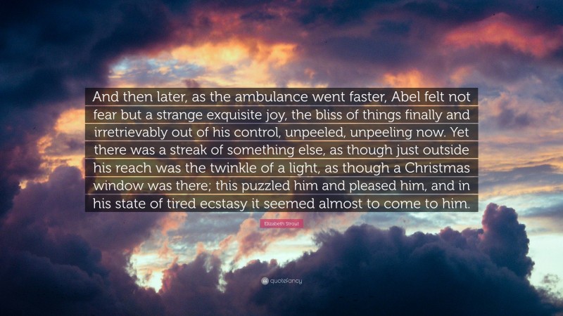 Elizabeth Strout Quote: “And then later, as the ambulance went faster, Abel felt not fear but a strange exquisite joy, the bliss of things finally and irretrievably out of his control, unpeeled, unpeeling now. Yet there was a streak of something else, as though just outside his reach was the twinkle of a light, as though a Christmas window was there; this puzzled him and pleased him, and in his state of tired ecstasy it seemed almost to come to him.”