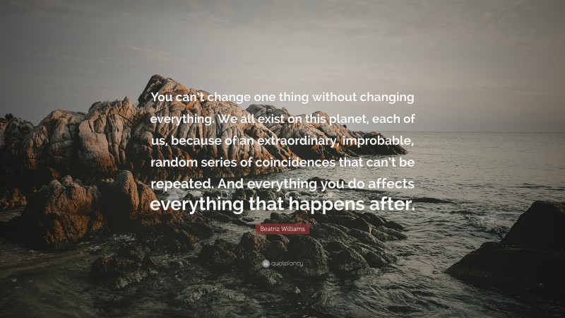 Beatriz Williams Quote: “You can’t change one thing without changing everything. We all exist on this planet, each of us, because of an extraordinary, improbable, random series of coincidences that can’t be repeated. And everything you do affects everything that happens after.”