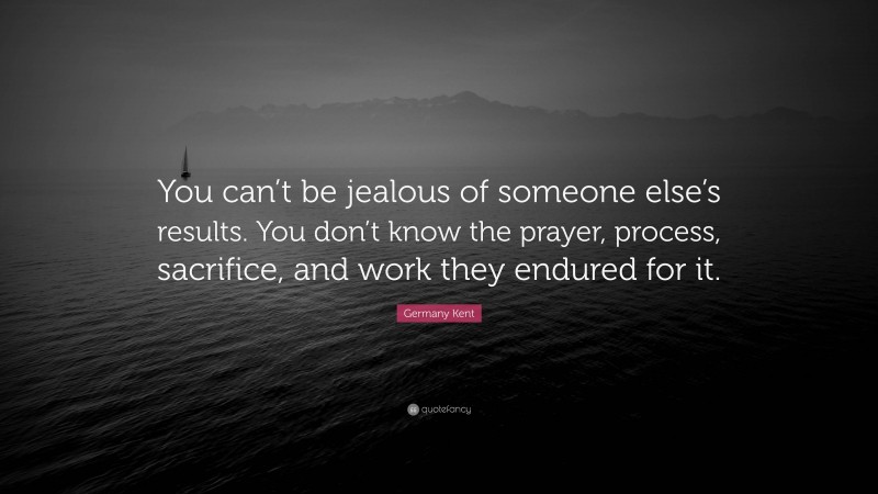 Germany Kent Quote: “You can’t be jealous of someone else’s results. You don’t know the prayer, process, sacrifice, and work they endured for it.”