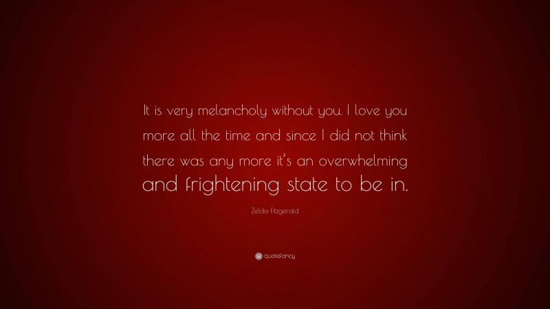 Zelda Fitzgerald Quote: “It is very melancholy without you. I love you more all the time and since I did not think there was any more it’s an overwhelming and frightening state to be in.”
