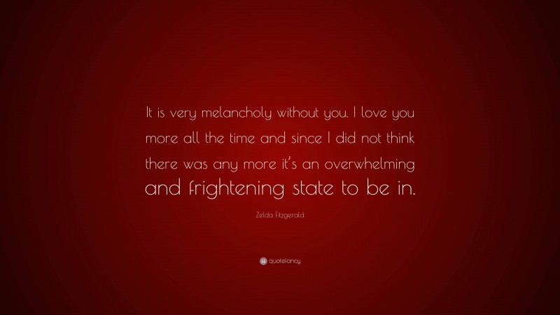 Zelda Fitzgerald Quote: “It is very melancholy without you. I love you more all the time and since I did not think there was any more it’s an overwhelming and frightening state to be in.”