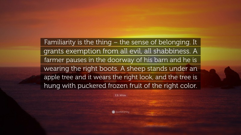 E.B. White Quote: “Familiarity is the thing – the sense of belonging. It grants exemption from all evil, all shabbiness. A farmer pauses in the doorway of his barn and he is wearing the right boots. A sheep stands under an apple tree and it wears the right look, and the tree is hung with puckered frozen fruit of the right color.”