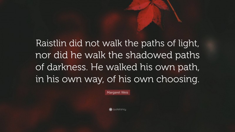 Margaret Weis Quote: “Raistlin did not walk the paths of light, nor did he walk the shadowed paths of darkness. He walked his own path, in his own way, of his own choosing.”