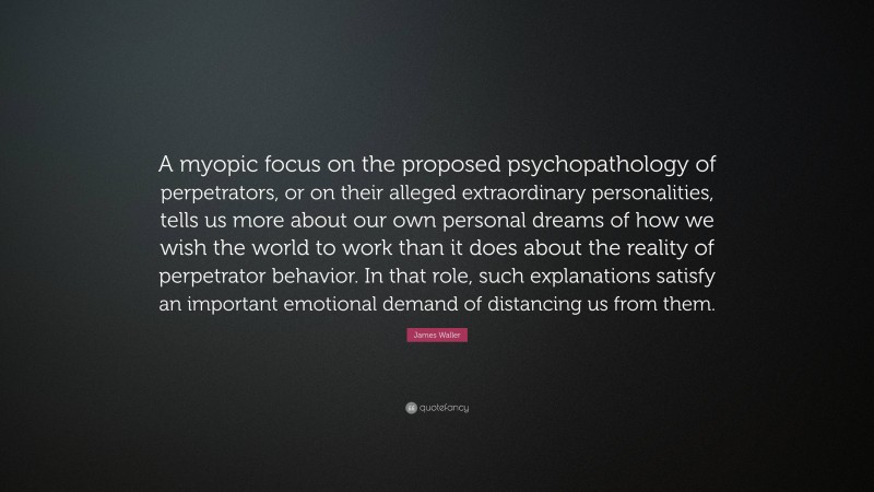 James Waller Quote: “A myopic focus on the proposed psychopathology of perpetrators, or on their alleged extraordinary personalities, tells us more about our own personal dreams of how we wish the world to work than it does about the reality of perpetrator behavior. In that role, such explanations satisfy an important emotional demand of distancing us from them.”
