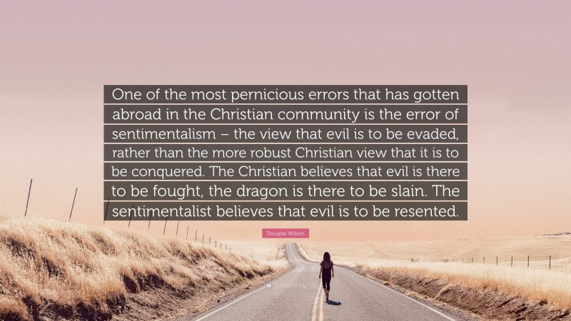 Douglas Wilson Quote: “One of the most pernicious errors that has gotten abroad in the Christian community is the error of sentimentalism – the view that evil is to be evaded, rather than the more robust Christian view that it is to be conquered. The Christian believes that evil is there to be fought, the dragon is there to be slain. The sentimentalist believes that evil is to be resented.”