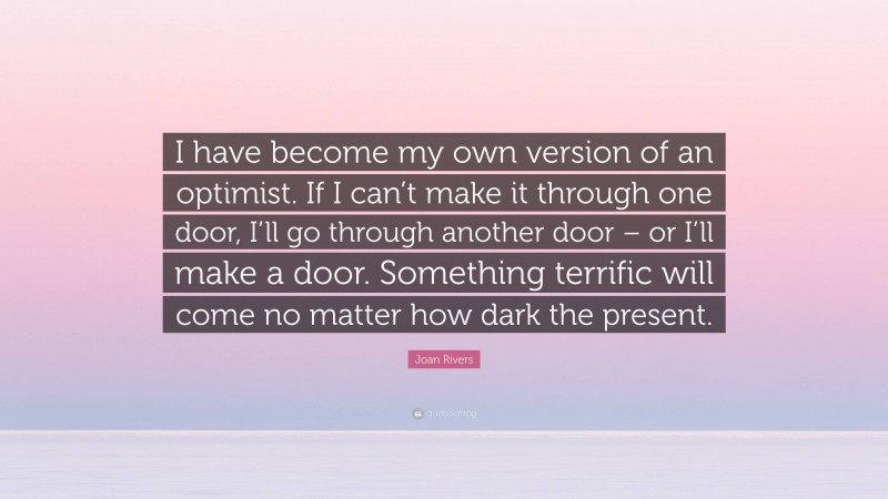 Joan Rivers Quote: “I have become my own version of an optimist. If I can’t make it through one door, I’ll go through another door – or I’ll make a door. Something terrific will come no matter how dark the present.”