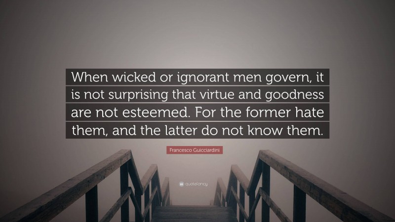 Francesco Guicciardini Quote: “When wicked or ignorant men govern, it is not surprising that virtue and goodness are not esteemed. For the former hate them, and the latter do not know them.”