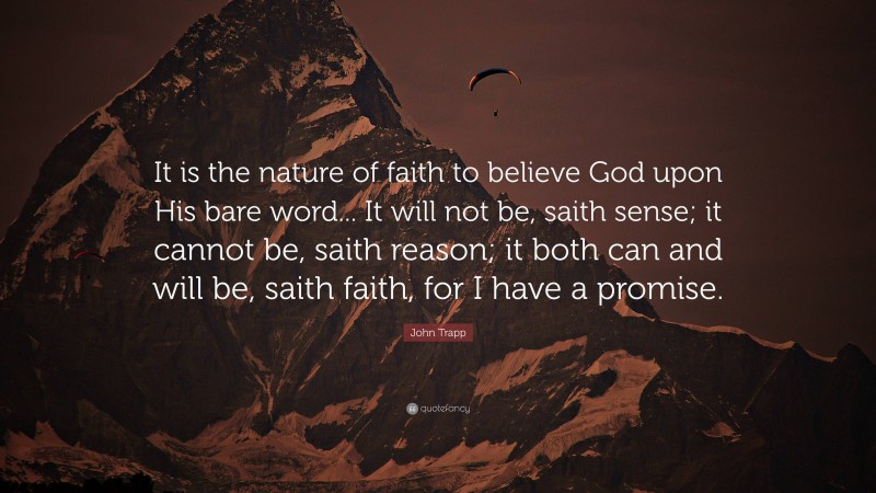 John Trapp Quote: “It is the nature of faith to believe God upon His bare word... It will not be, saith sense; it cannot be, saith reason; it both can and will be, saith faith, for I have a promise.”