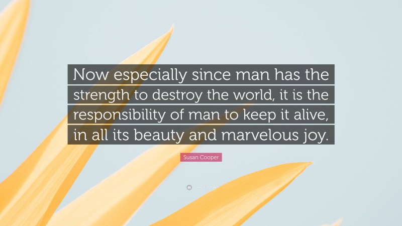 Susan Cooper Quote: “Now especially since man has the strength to destroy the world, it is the responsibility of man to keep it alive, in all its beauty and marvelous joy.”