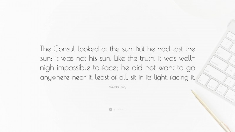 Malcolm Lowry Quote: “The Consul looked at the sun. But he had lost the sun: it was not his sun. Like the truth, it was well-nigh impossible to face; he did not want to go anywhere near it, least of all, sit in its light, facing it.”