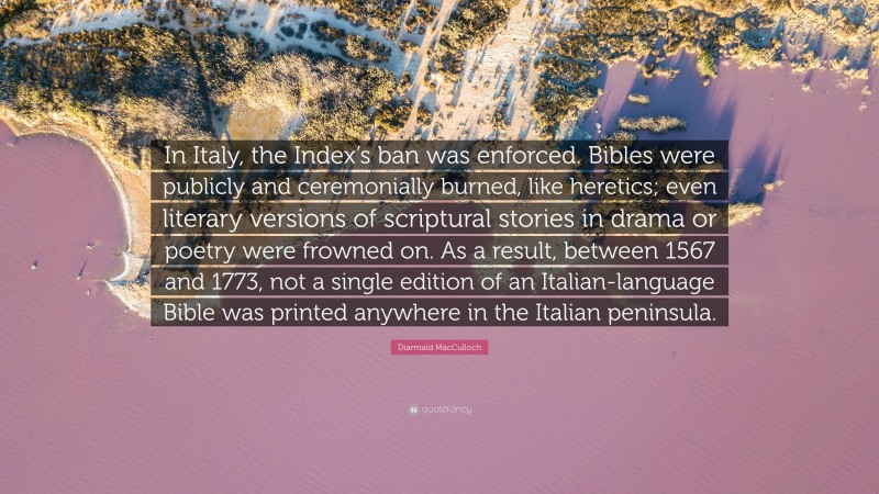 Diarmaid MacCulloch Quote: “In Italy, the Index’s ban was enforced. Bibles were publicly and ceremonially burned, like heretics; even literary versions of scriptural stories in drama or poetry were frowned on. As a result, between 1567 and 1773, not a single edition of an Italian-language Bible was printed anywhere in the Italian peninsula.”